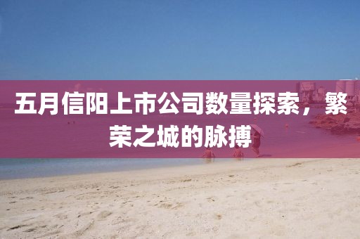 五月信阳上市公司数量探索，繁荣之城的脉搏