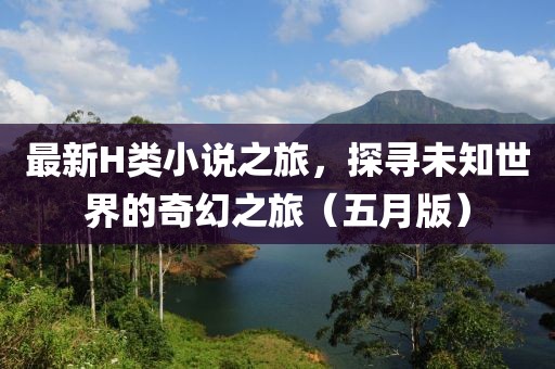 最新H类小说之旅，探寻未知世界的奇幻之旅（五月版）