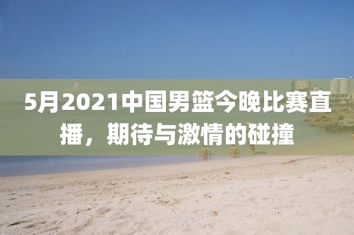 5月2021中国男篮今晚比赛直播，期待与激情的碰撞