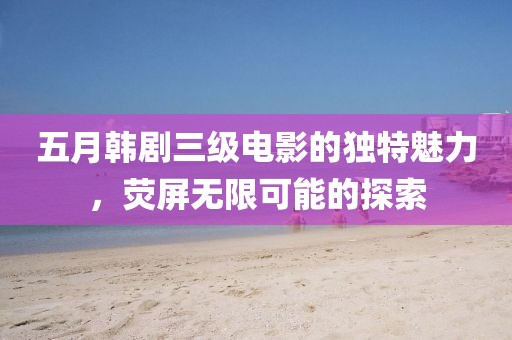 五月韩剧三级电影的独特魅力，荧屏无限可能的探索