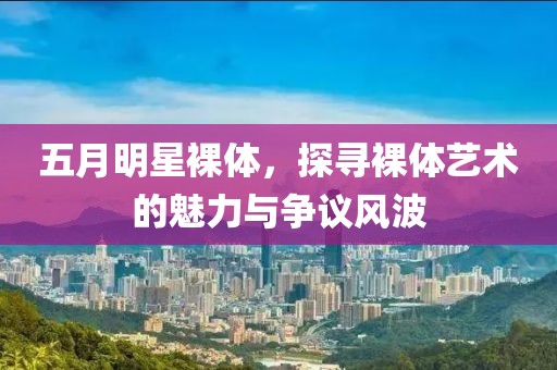 五月明星裸体，探寻裸体艺术的魅力与争议风波