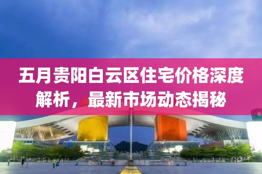 五月贵阳白云区住宅价格深度解析，最新市场动态揭秘