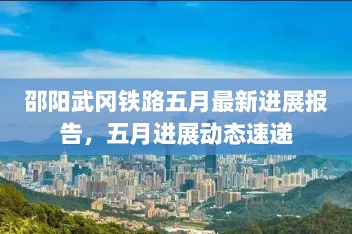邵阳武冈铁路五月最新进展报告，五月进展动态速递