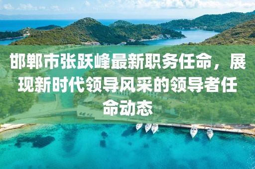 邯郸市张跃峰最新职务任命，展现新时代领导风采的领导者任命动态