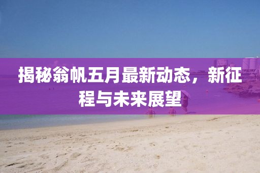 揭秘翁帆五月最新动态，新征程与未来展望