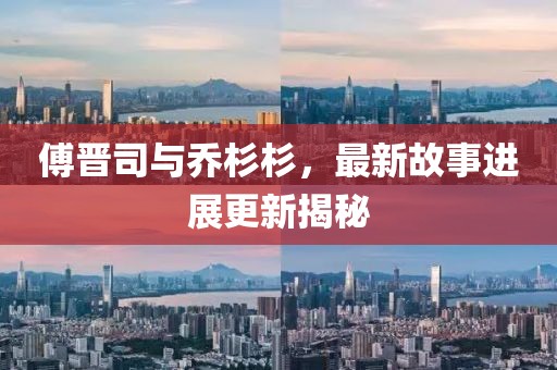 傅晋司与乔杉杉，最新故事进展更新揭秘