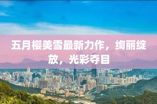 五月樱美雪最新力作，绚丽绽放，光彩夺目