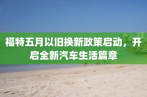 福特五月以旧换新政策启动，开启全新汽车生活篇章