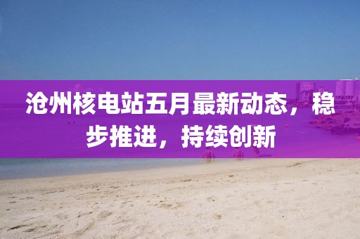 沧州核电站五月最新动态，稳步推进，持续创新