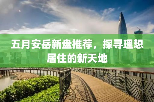 五月安岳新盘推荐，探寻理想居住的新天地