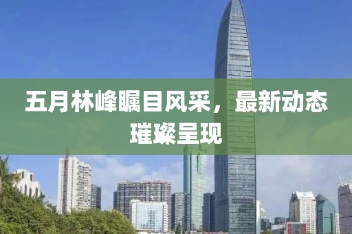 五月林峰瞩目风采，最新动态璀璨呈现