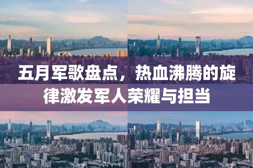 五月军歌盘点，热血沸腾的旋律激发军人荣耀与担当
