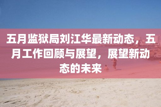五月监狱局刘江华最新动态，五月工作回顾与展望，展望新动态的未来