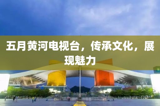 五月黄河电视台，传承文化，展现魅力