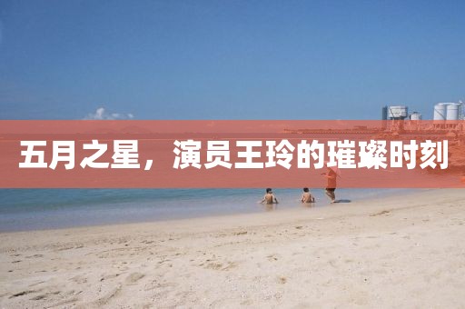 五月之星，演员王玲的璀璨时刻
