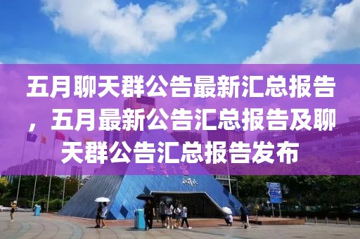 五月聊天群公告最新汇总报告，五月最新公告汇总报告及聊天群公告汇总报告发布