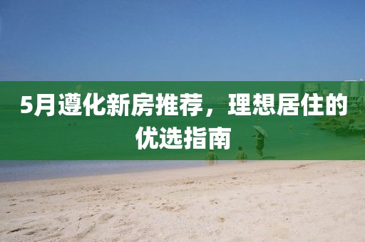 5月遵化新房推荐，理想居住的优选指南