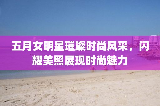 五月女明星璀璨时尚风采，闪耀美照展现时尚魅力
