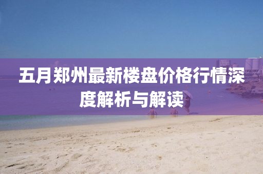 五月郑州最新楼盘价格行情深度解析与解读