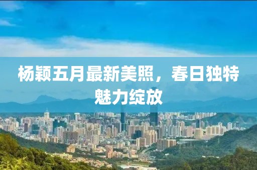 杨颖五月最新美照，春日独特魅力绽放