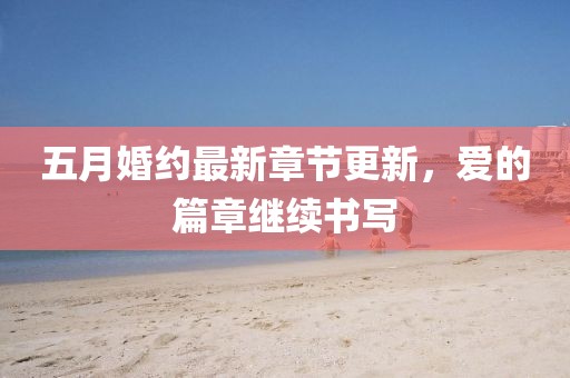 五月婚约最新章节更新，爱的篇章继续书写