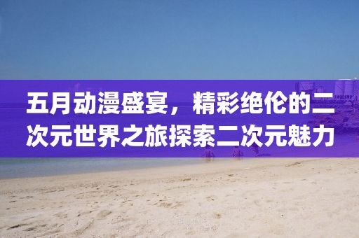 五月动漫盛宴，精彩绝伦的二次元世界之旅探索二次元魅力