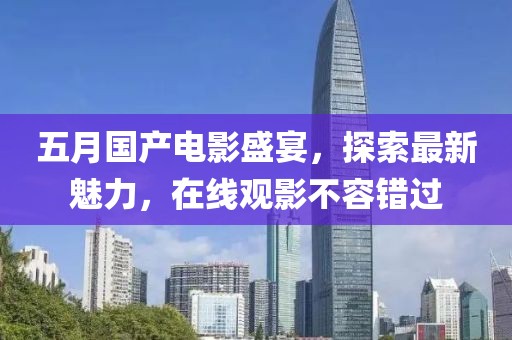 五月国产电影盛宴，探索最新魅力，在线观影不容错过