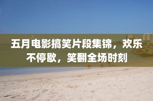 五月电影搞笑片段集锦，欢乐不停歇，笑翻全场时刻