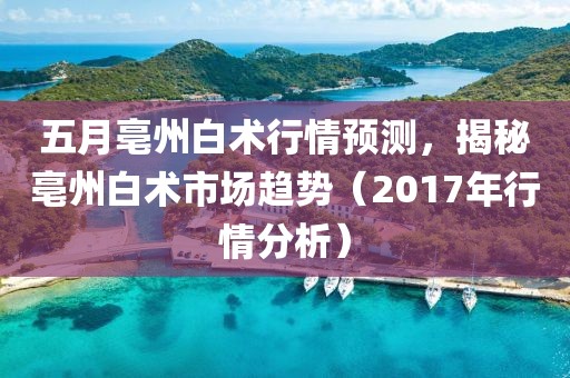 五月亳州白术行情预测，揭秘亳州白术市场趋势（2017年行情分析）