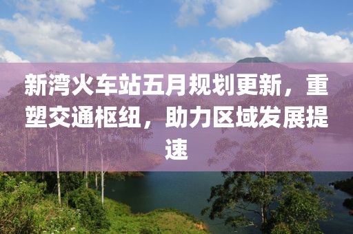 新湾火车站五月规划更新，重塑交通枢纽，助力区域发展提速