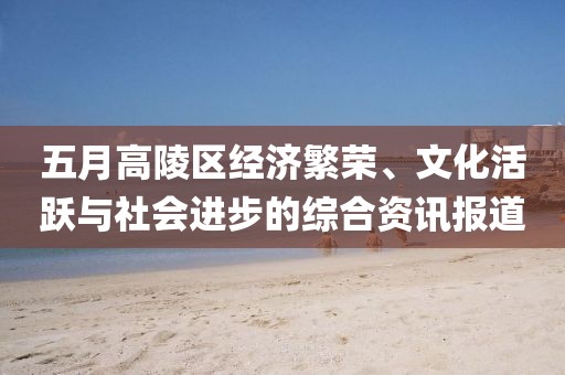五月高陵区经济繁荣、文化活跃与社会进步的综合资讯报道