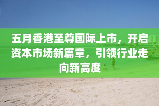 五月香港至尊国际上市，开启资本市场新篇章，引领行业走向新高度
