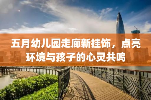五月幼儿园走廊新挂饰，点亮环境与孩子的心灵共鸣