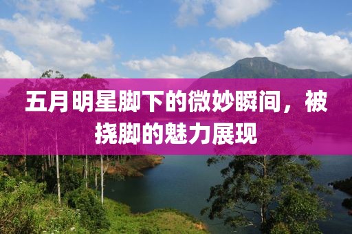 五月明星脚下的微妙瞬间，被挠脚的魅力展现