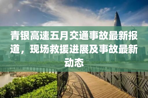 青银高速五月交通事故最新报道，现场救援进展及事故最新动态