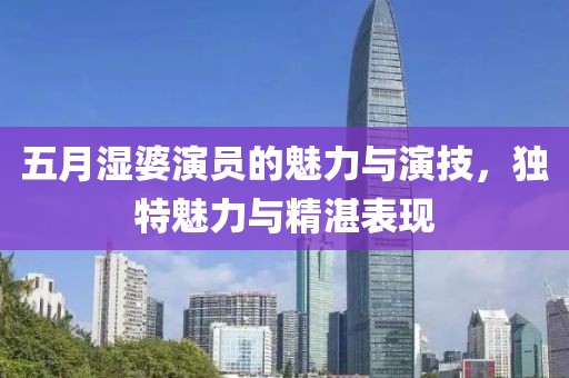 五月湿婆演员的魅力与演技，独特魅力与精湛表现