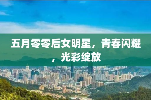 五月零零后女明星，青春闪耀，光彩绽放