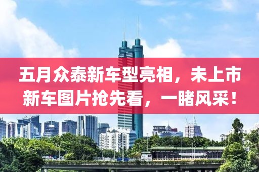 五月众泰新车型亮相，未上市新车图片抢先看，一睹风采！