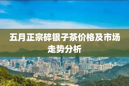 五月正宗碎银子茶价格及市场走势分析