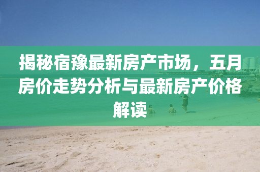 揭秘宿豫最新房产市场，五月房价走势分析与最新房产价格解读