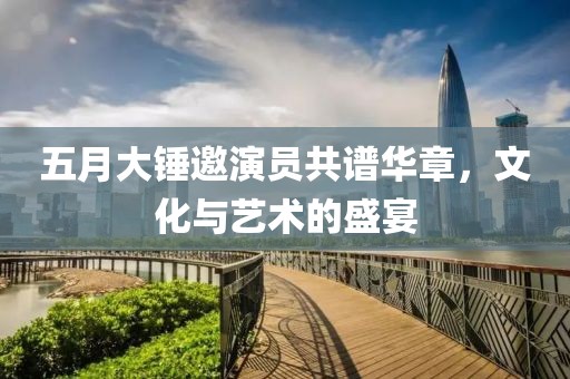 五月大锤邀演员共谱华章，文化与艺术的盛宴