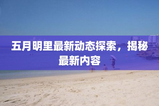 五月明里最新动态探索，揭秘最新内容