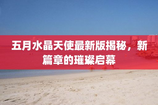 五月水晶天使最新版揭秘，新篇章的璀璨启幕
