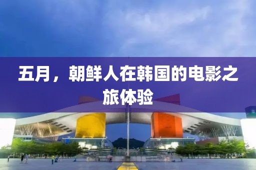 五月，朝鲜人在韩国的电影之旅体验