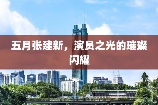 五月张建新，演员之光的璀璨闪耀