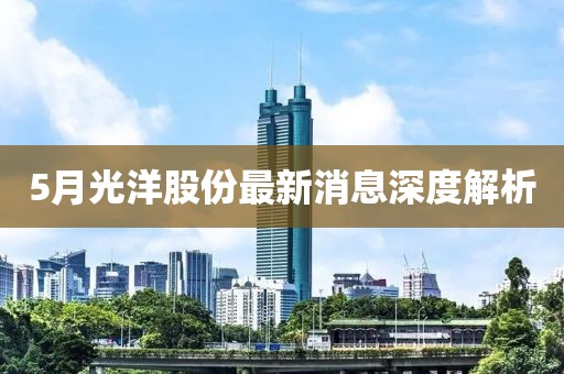 5月光洋股份最新消息深度解析