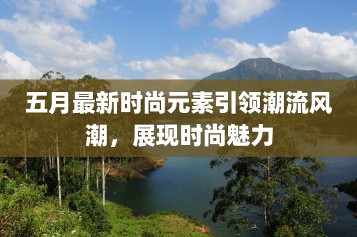 五月最新时尚元素引领潮流风潮，展现时尚魅力
