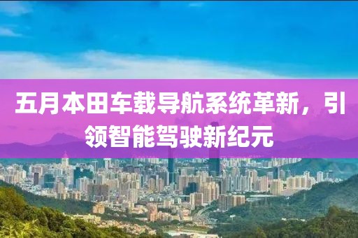 五月本田车载导航系统革新，引领智能驾驶新纪元