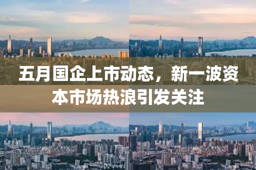 五月国企上市动态，新一波资本市场热浪引发关注