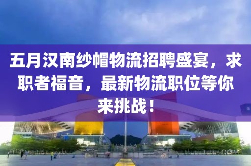 五月汉南纱帽物流招聘盛宴，求职者福音，最新物流职位等你来挑战！